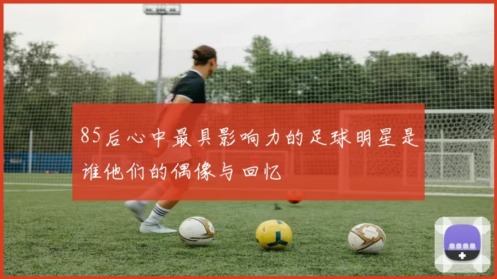 85后心中最具影响力的足球明星是谁他们的偶像与回忆