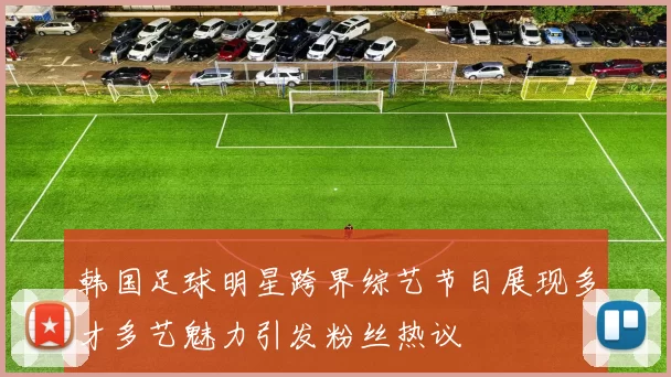 韩国足球明星跨界综艺节目展现多才多艺魅力引发粉丝热议