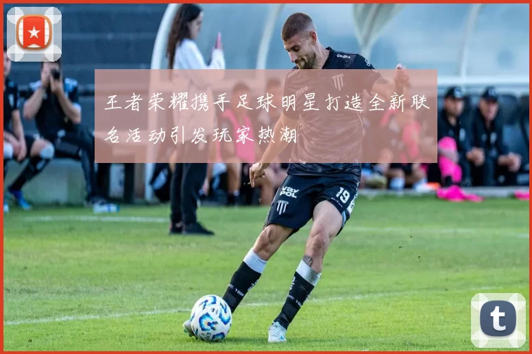 王者荣耀携手足球明星打造全新联名活动引发玩家热潮