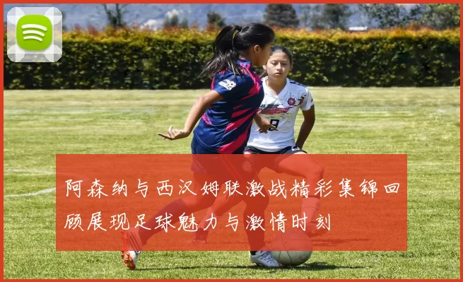 阿森纳与西汉姆联激战精彩集锦回顾展现足球魅力与激情时刻