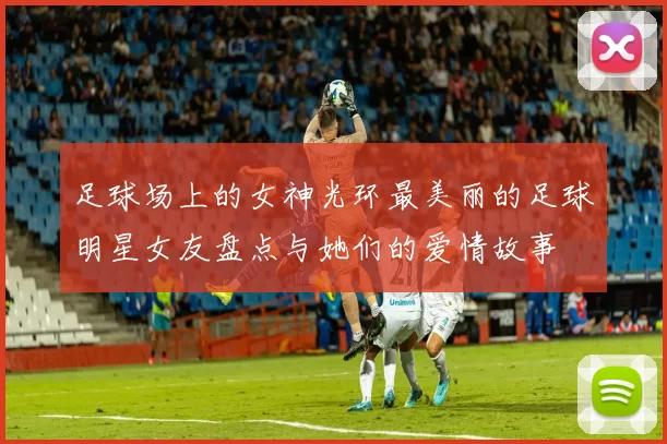 足球场上的女神光环最美丽的足球明星女友盘点与她们的爱情故事
