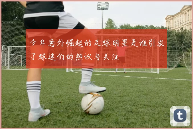 今年意外崛起的足球明星是谁引发了球迷们的热议与关注