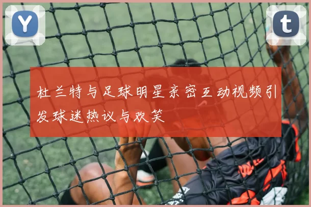 杜兰特与足球明星亲密互动视频引发球迷热议与欢笑