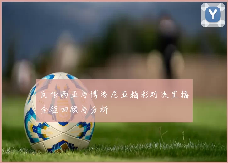 瓦伦西亚与博洛尼亚精彩对决直播全程回顾与分析