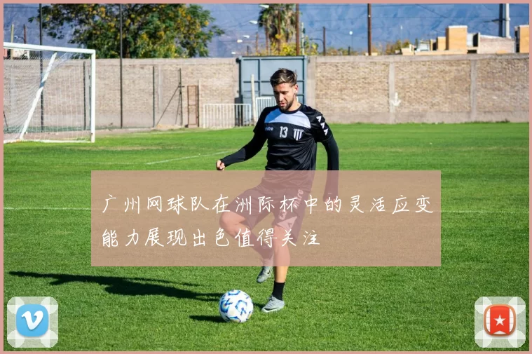 广州网球队在洲际杯中的灵活应变能力展现出色值得关注