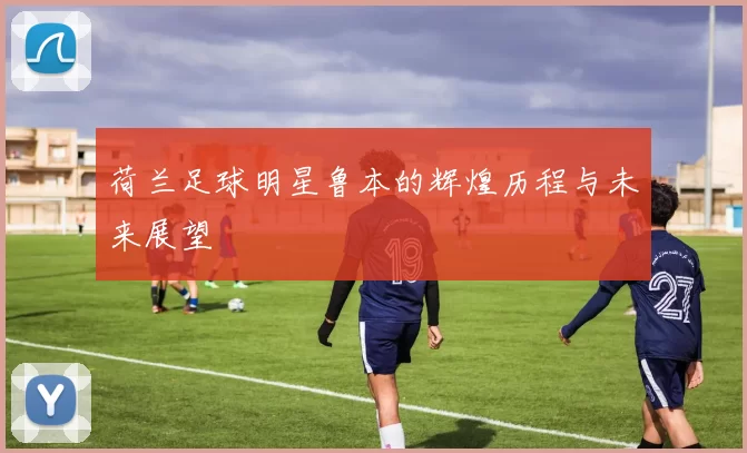 荷兰足球明星鲁本的辉煌历程与未来展望