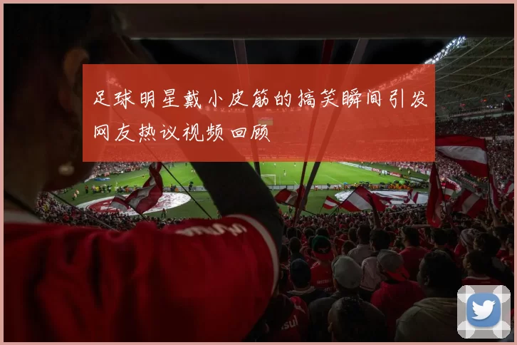 足球明星戴小皮筋的搞笑瞬间引发网友热议视频回顾