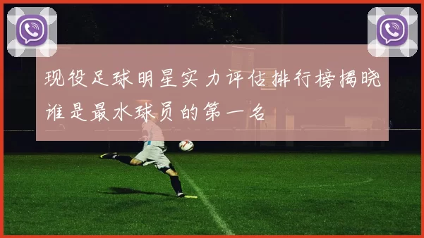 现役足球明星实力评估排行榜揭晓谁是最水球员的第一名