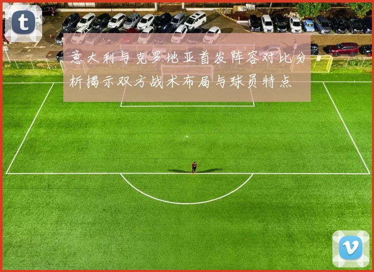 意大利与克罗地亚首发阵容对比分析揭示双方战术布局与球员特点