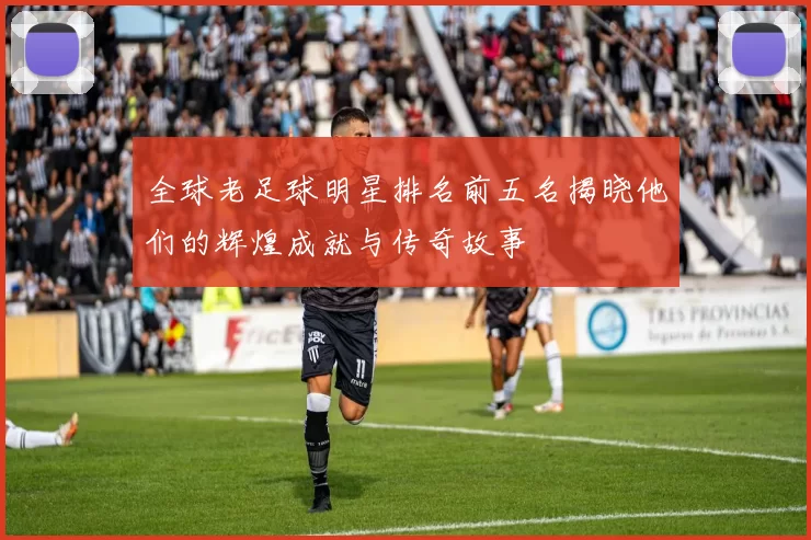 全球老足球明星排名前五名揭晓他们的辉煌成就与传奇故事