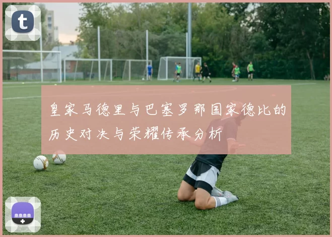 皇家马德里与巴塞罗那国家德比的历史对决与荣耀传承分析