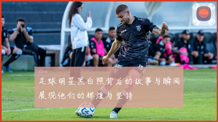 足球明星黑白照背后的故事与瞬间展现他们的辉煌与坚持