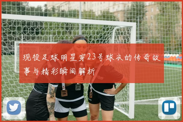 现役足球明星穿23号球衣的传奇故事与精彩瞬间解析