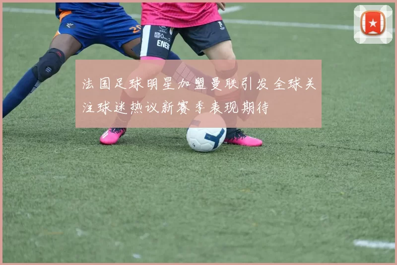 法国足球明星加盟曼联引发全球关注球迷热议新赛季表现期待