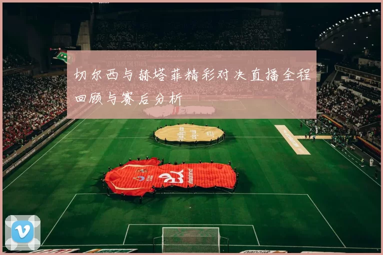 切尔西与赫塔菲精彩对决直播全程回顾与赛后分析