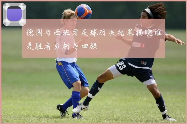 德国与西班牙足球对决结果揭晓谁是胜者分析与回顾