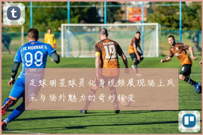 足球明星球员化身视频展现场上风采与场外魅力的奇妙转变