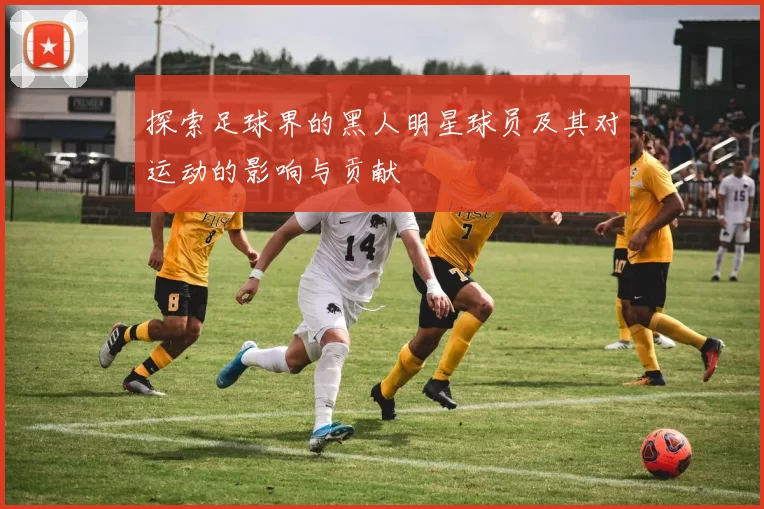 探索足球界的黑人明星球员及其对运动的影响与贡献