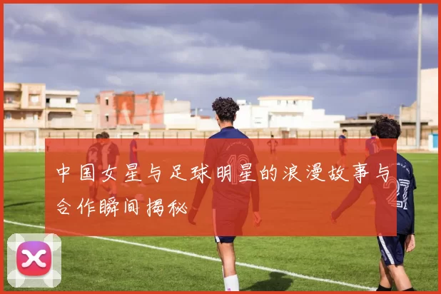 中国女星与足球明星的浪漫故事与合作瞬间揭秘