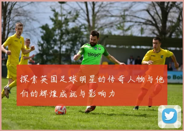 探索英国足球明星的传奇人物与他们的辉煌成就与影响力