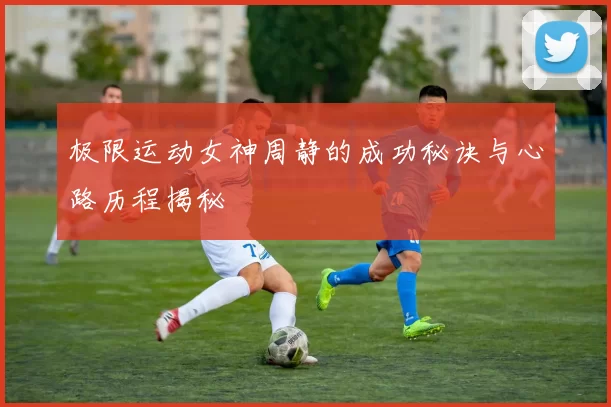 极限运动女神周静的成功秘诀与心路历程揭秘