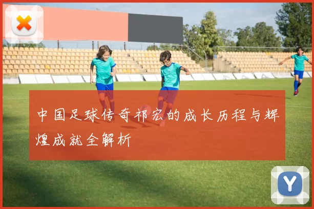 中国足球传奇祁宏的成长历程与辉煌成就全解析