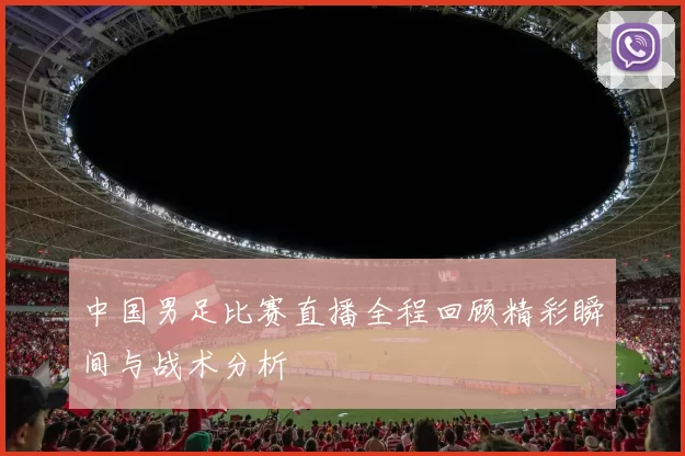 中国男足比赛直播全程回顾精彩瞬间与战术分析