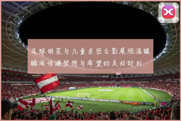 足球明星与儿童亲密合影展现温暖瞬间传递梦想与希望的美好时刻