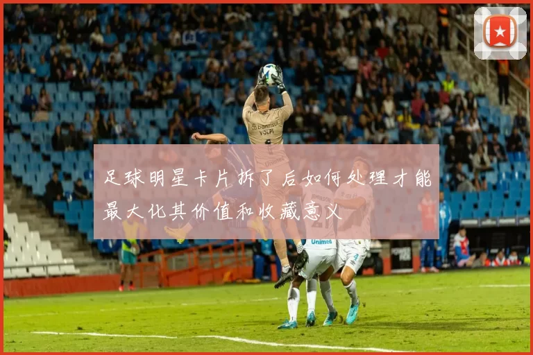足球明星卡片拆了后如何处理才能最大化其价值和收藏意义