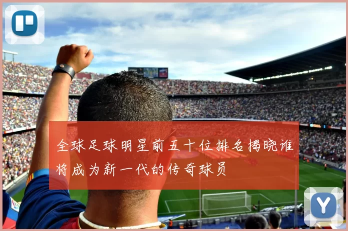 全球足球明星前五十位排名揭晓谁将成为新一代的传奇球员