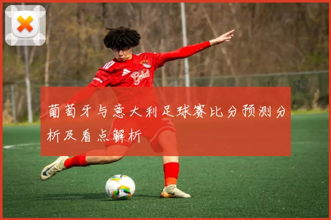 葡萄牙与意大利足球赛比分预测分析及看点解析