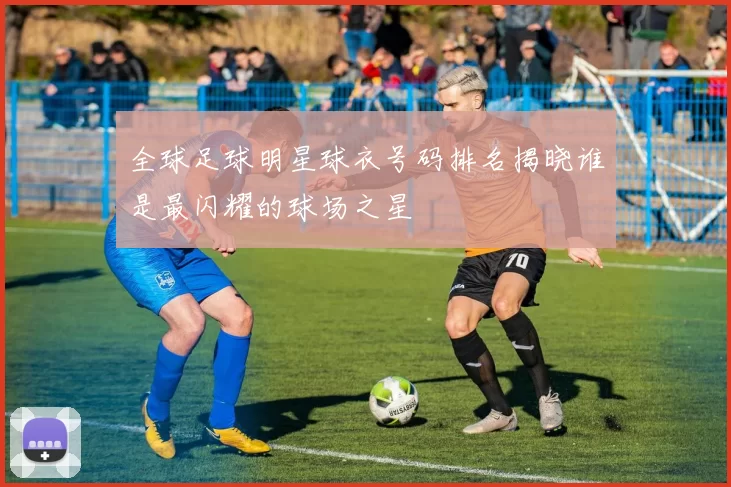 全球足球明星球衣号码排名揭晓谁是最闪耀的球场之星