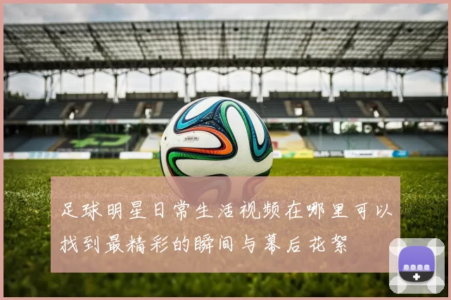 足球明星日常生活视频在哪里可以找到最精彩的瞬间与幕后花絮