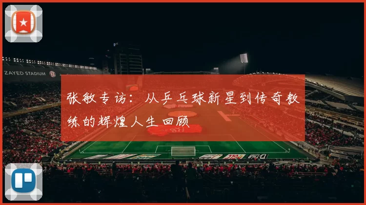 张敏专访：从乒乓球新星到传奇教练的辉煌人生回顾
