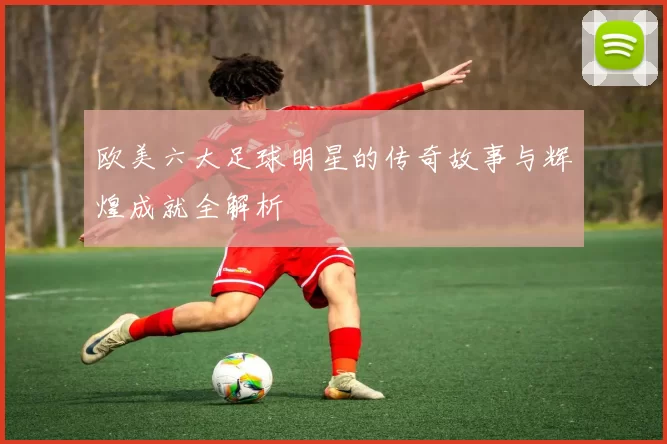 欧美六大足球明星的传奇故事与辉煌成就全解析