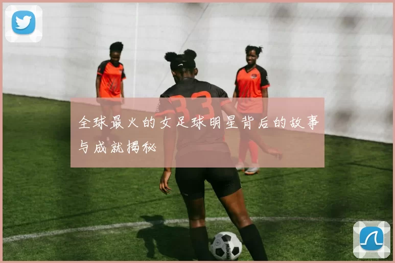 全球最火的女足球明星背后的故事与成就揭秘