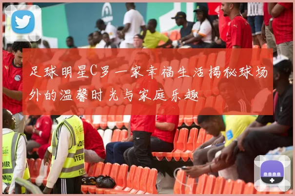 足球明星C罗一家幸福生活揭秘球场外的温馨时光与家庭乐趣