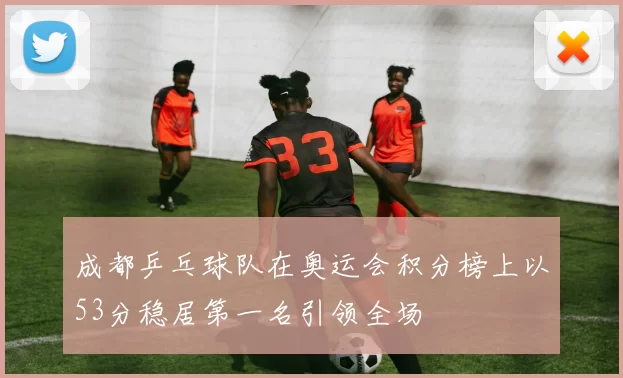 成都乒乓球队在奥运会积分榜上以53分稳居第一名引领全场