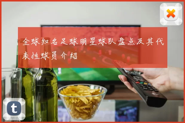 全球知名足球明星球队盘点及其代表性球员介绍