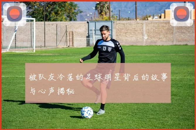被队友冷落的足球明星背后的故事与心声揭秘