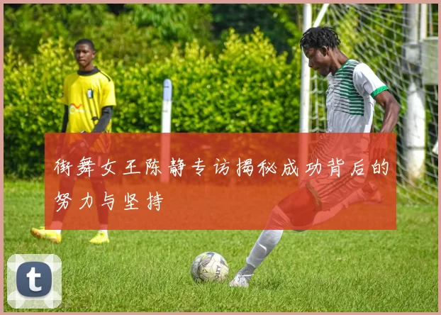 街舞女王陈静专访揭秘成功背后的努力与坚持
