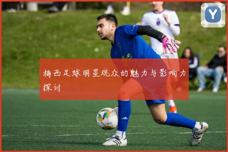 梅西足球明星观众的魅力与影响力探讨