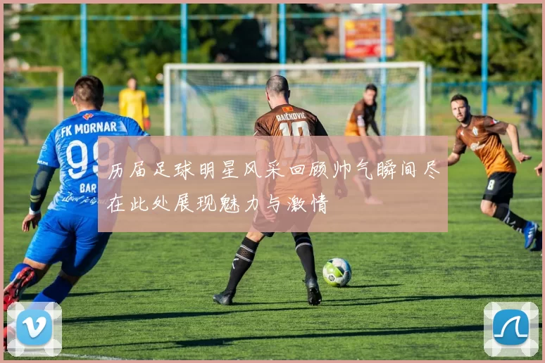 历届足球明星风采回顾帅气瞬间尽在此处展现魅力与激情