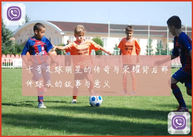 十号足球明星的传奇与荣耀背后那件球衣的故事与意义