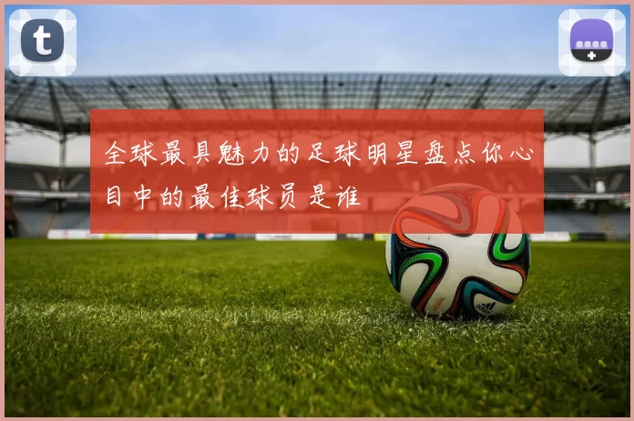 全球最具魅力的足球明星盘点你心目中的最佳球员是谁