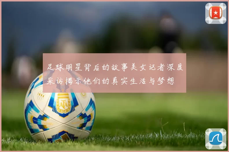 足球明星背后的故事美女记者深度采访揭示他们的真实生活与梦想