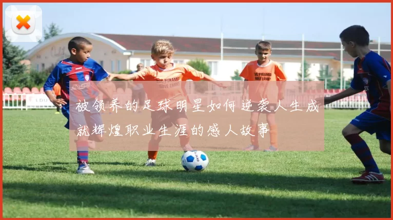 被领养的足球明星如何逆袭人生成就辉煌职业生涯的感人故事
