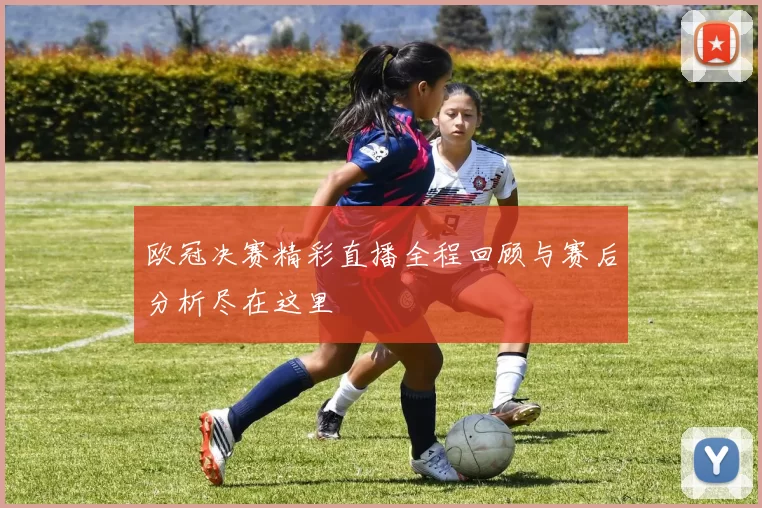 欧冠决赛精彩直播全程回顾与赛后分析尽在这里