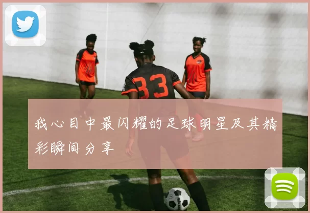 我心目中最闪耀的足球明星及其精彩瞬间分享