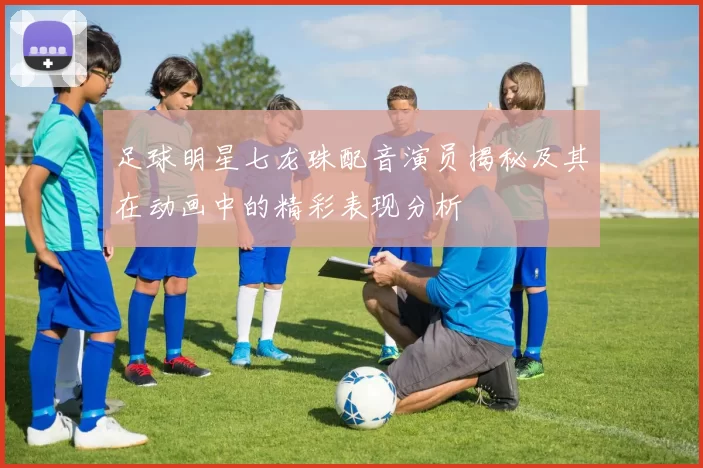 足球明星七龙珠配音演员揭秘及其在动画中的精彩表现分析